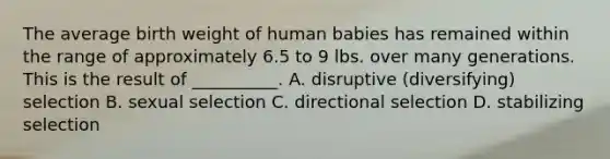 The average birth weight of human babies has remained within the range of approximately 6.5 to 9 lbs. over many generations. This is the result of __________. A. disruptive (diversifying) selection B. sexual selection C. directional selection D. stabilizing selection