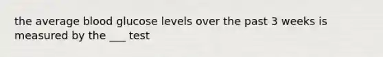 the average blood glucose levels over the past 3 weeks is measured by the ___ test