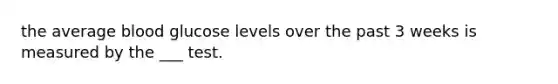 the average blood glucose levels over the past 3 weeks is measured by the ___ test.