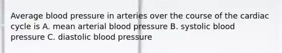 Average blood pressure in arteries over the course of the cardiac cycle is A. mean arterial blood pressure B. systolic blood pressure C. diastolic blood pressure