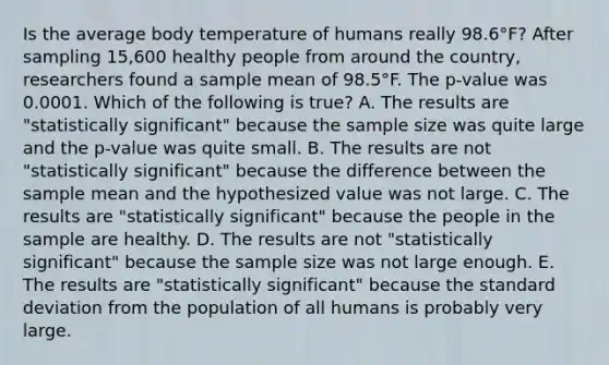 Is the average body temperature of humans really 98.6°​F? After sampling​ 15,600 healthy people from around the​ country, researchers found a sample mean of 98.5°F. The​ p-value was 0.0001. Which of the following is​ true? A. The results are​ "statistically significant" because the sample size was quite large and the​ p-value was quite small. B. The results are not​ "statistically significant" because the difference between the sample mean and the hypothesized value was not large. C. The results are​ "statistically significant" because the people in the sample are healthy. D. The results are not​ "statistically significant" because the sample size was not large enough. E. The results are​ "statistically significant" because the <a href='https://www.questionai.com/knowledge/kqGUr1Cldy-standard-deviation' class='anchor-knowledge'>standard deviation</a> from the population of all humans is probably very large.