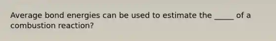 Average bond energies can be used to estimate the _____ of a combustion reaction?