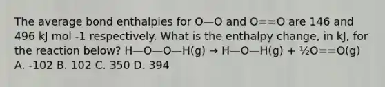 The average bond enthalpies for O—O and O==O are 146 and 496 kJ mol -1 respectively. What is the enthalpy change, in kJ, for the reaction below? H—O—O—H(g) → H—O—H(g) + ½O==O(g) A. -102 B. 102 C. 350 D. 394