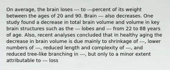 On average, the brain loses --- to ---percent of its weight between the ages of 20 and 90. Brain --- also decreases. One study found a decrease in total brain volume and volume in key brain structures such as the --- lobes and --- from 22 to 88 years of age. Also, recent analyses concluded that in healthy aging the decrease in brain volume is due mainly to shrinkage of ---, lower numbers of ---, reduced length and complexity of ---, and reduced tree-like branching in ---, but only to a minor extent attributable to --- loss