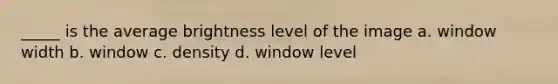 _____ is the average brightness level of the image a. window width b. window c. density d. window level