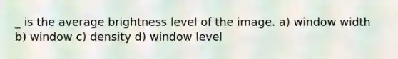 _ is the average brightness level of the image. a) window width b) window c) density d) window level