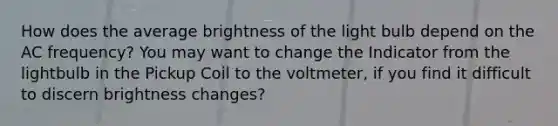 How does the average brightness of the light bulb depend on the AC frequency? You may want to change the Indicator from the lightbulb in the Pickup Coil to the voltmeter, if you find it difficult to discern brightness changes?