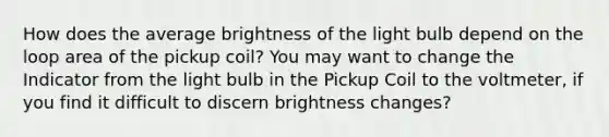 How does the average brightness of the light bulb depend on the loop area of the pickup coil? You may want to change the Indicator from the light bulb in the Pickup Coil to the voltmeter, if you find it difficult to discern brightness changes?