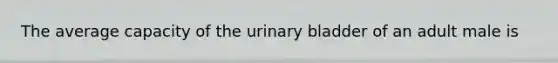 The average capacity of the urinary bladder of an adult male is