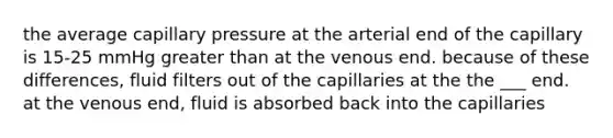 the average capillary pressure at the arterial end of the capillary is 15-25 mmHg greater than at the venous end. because of these differences, fluid filters out of the capillaries at the the ___ end. at the venous end, fluid is absorbed back into the capillaries