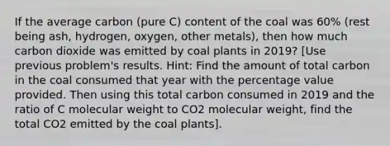 If the average carbon (pure C) content of the coal was 60% (rest being ash, hydrogen, oxygen, other metals), then how much carbon dioxide was emitted by coal plants in 2019? [Use previous problem's results. Hint: Find the amount of total carbon in the coal consumed that year with the percentage value provided. Then using this total carbon consumed in 2019 and the ratio of C molecular weight to CO2 molecular weight, find the total CO2 emitted by the coal plants].