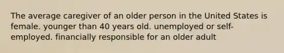 The average caregiver of an older person in the United States is female. younger than 40 years old. unemployed or self-employed. financially responsible for an older adult