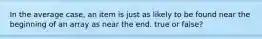In the average case, an item is just as likely to be found near the beginning of an array as near the end. true or false?