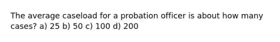 The average caseload for a probation officer is about how many cases? a) 25 b) 50 c) 100 d) 200