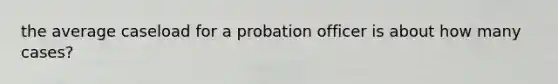 the average caseload for a probation officer is about how many cases?