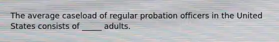 The average caseload of regular probation officers in the United States consists of _____ adults.