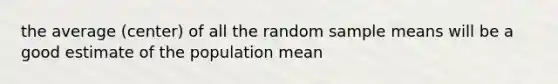 the average (center) of all the random sample means will be a good estimate of the population mean