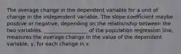 The average change in the dependent variable for a unit of change in the independent variable. The slope coefficient maybe positive or negative, depending on the relationship between the two variables. _________________ of the population regression line, measures the average change in the value of the dependent variable, y, for each change in x.