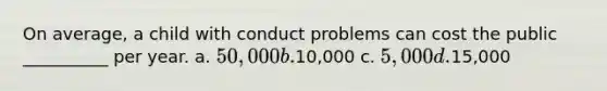 On average, a child with conduct problems can cost the public __________ per year. a. 50,000 b.10,000 c. 5,000 d.15,000