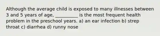 Although the average child is exposed to many illnesses between 3 and 5 years of age, __________ is the most frequent health problem in the preschool years. a) an ear infection b) strep throat c) diarrhea d) runny nose