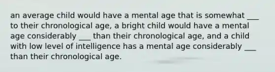 an average child would have a mental age that is somewhat ___ to their chronological age, a bright child would have a mental age considerably ___ than their chronological age, and a child with low level of intelligence has a mental age considerably ___ than their chronological age.