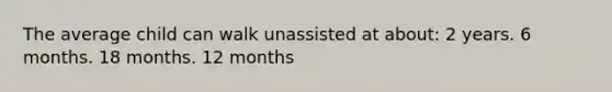 The average child can walk unassisted at about: 2 years. 6 months. 18 months. 12 months