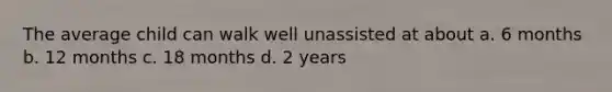 The average child can walk well unassisted at about a. 6 months b. 12 months c. 18 months d. 2 years