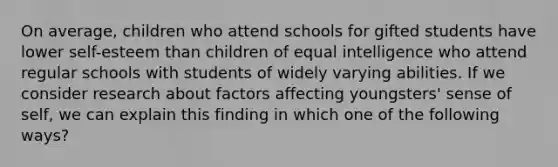 On average, children who attend schools for gifted students have lower self-esteem than children of equal intelligence who attend regular schools with students of widely varying abilities. If we consider research about factors affecting youngsters' sense of self, we can explain this finding in which one of the following ways?