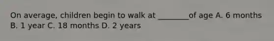 On average, children begin to walk at ________of age A. 6 months B. 1 year C. 18 months D. 2 years