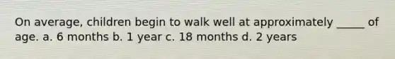 On average, children begin to walk well at approximately _____ of age. a. 6 months b. 1 year c. 18 months d. 2 years