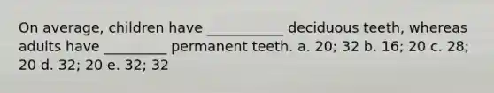 On average, children have ___________ deciduous teeth, whereas adults have _________ permanent teeth. a. 20; 32 b. 16; 20 c. 28; 20 d. 32; 20 e. 32; 32