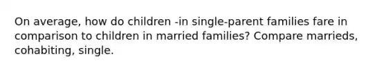 On average, how do children -in single-parent families fare in comparison to children in married families? Compare marrieds, cohabiting, single.