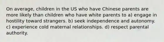 On average, children in the US who have Chinese parents are more likely than children who have white parents to a) engage in hostility toward strangers. b) seek independence and autonomy. c) experience cold maternal relationships. d) respect parental authority.