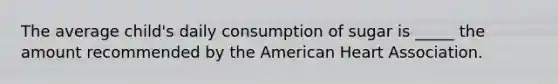 The average child's daily consumption of sugar is _____ the amount recommended by the American Heart Association.