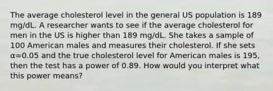 The average cholesterol level in the general US population is 189 mg/dL. A researcher wants to see if the average cholesterol for men in the US is higher than 189 mg/dL. She takes a sample of 100 American males and measures their cholesterol. If she sets α=0.05 and the true cholesterol level for American males is 195, then the test has a power of 0.89. How would you interpret what this power means?