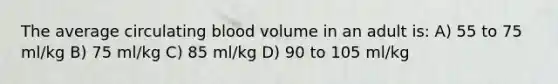 The average circulating blood volume in an adult is: A) 55 to 75 ml/kg B) 75 ml/kg C) 85 ml/kg D) 90 to 105 ml/kg