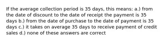 If the average collection period is 35 days, this means: a.) from the date of discount to the date of receipt the payment is 35 days b.) from the date of purchase to the date of payment is 35 days c.) it takes on average 35 days to receive payment of credit sales d.) none of these answers are correct