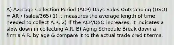 A) Average Collection Period (ACP) Days Sales Outstanding (DSO) = AR / (sales/365) 1) It measures the average length of time needed to collect A.R. 2) If the ACP/DSO increases, it indicates a slow down in collecting A.R. B) Aging Schedule Break down a firm's A.R. by age & compare it to the actual trade credit terms.