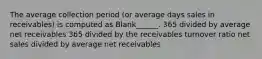 The average collection period (or average days sales in receivables) is computed as Blank______. 365 divided by average net receivables 365 divided by the receivables turnover ratio net sales divided by average net receivables