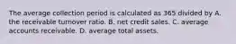 The average collection period is calculated as 365 divided by A. the receivable turnover ratio. B. net credit sales. C. average accounts receivable. D. average total assets.