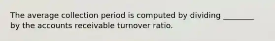 The average collection period is computed by dividing ________ by the accounts receivable turnover ratio.