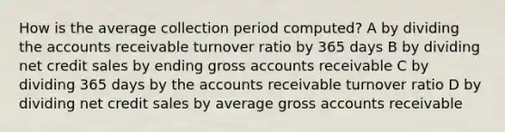 How is the average collection period computed? A by dividing the accounts receivable turnover ratio by 365 days B by dividing net credit sales by ending gross accounts receivable C by dividing 365 days by the accounts receivable turnover ratio D by dividing net credit sales by average gross accounts receivable