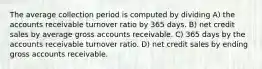 The average collection period is computed by dividing A) the accounts receivable turnover ratio by 365 days. B) net credit sales by average gross accounts receivable. C) 365 days by the accounts receivable turnover ratio. D) net credit sales by ending gross accounts receivable.