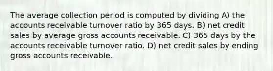 The average collection period is computed by dividing A) the accounts receivable turnover ratio by 365 days. B) net credit sales by average gross accounts receivable. C) 365 days by the accounts receivable turnover ratio. D) net credit sales by ending gross accounts receivable.