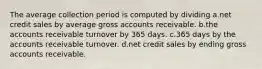 The average collection period is computed by dividing a.net credit sales by average gross accounts receivable. b.the accounts receivable turnover by 365 days. c.365 days by the accounts receivable turnover. d.net credit sales by ending gross accounts receivable.