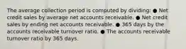 The average collection period is computed by dividing: ● Net credit sales by average net accounts receivable. ● Net credit sales by ending net accounts receivable. ● 365 days by the accounts receivable turnover ratio. ● The accounts receivable turnover ratio by 365 days.