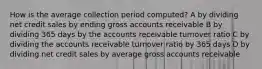 How is the average collection period computed? A by dividing net credit sales by ending gross accounts receivable B by dividing 365 days by the accounts receivable turnover ratio C by dividing the accounts receivable turnover ratio by 365 days D by dividing net credit sales by average gross accounts receivable