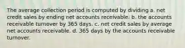 The average collection period is computed by dividing a. net credit sales by ending net accounts receivable. b. the accounts receivable turnover by 365 days. c. net credit sales by average net accounts receivable. d. 365 days by the accounts receivable turnover.