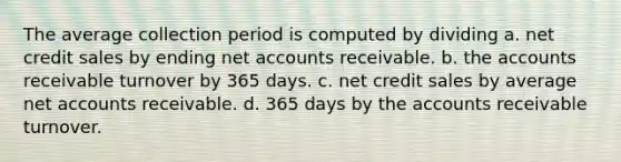 The average collection period is computed by dividing a. net credit sales by ending net accounts receivable. b. the accounts receivable turnover by 365 days. c. net credit sales by average net accounts receivable. d. 365 days by the accounts receivable turnover.