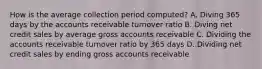 How is the average collection period computed? A. Diving 365 days by the accounts receivable turnover ratio B. Diving net credit sales by average gross accounts receivable C. Dividing the accounts receivable turnover ratio by 365 days D. Dividing net credit sales by ending gross accounts receivable